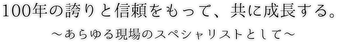 100年の誇りと信頼をもって、共に成長する ～あらゆる現場のスペシャリストとして～